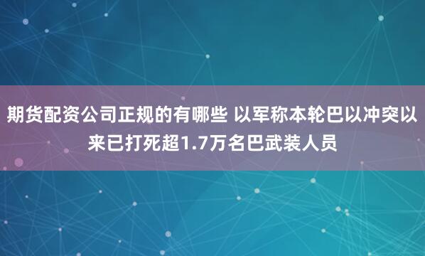 期货配资公司正规的有哪些 以军称本轮巴以冲突以来已打死超1.7万名巴武装人员