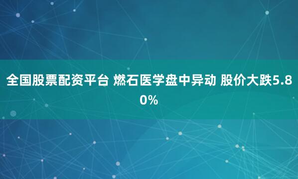 全国股票配资平台 燃石医学盘中异动 股价大跌5.80%