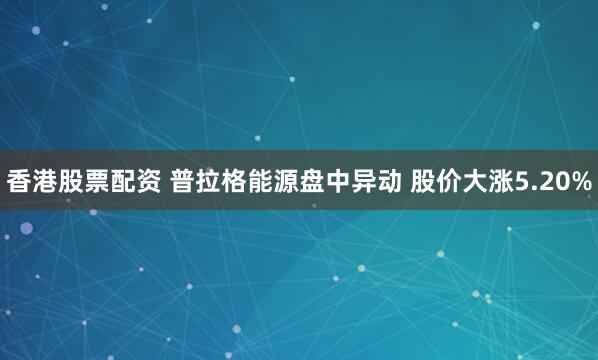 香港股票配资 普拉格能源盘中异动 股价大涨5.20%