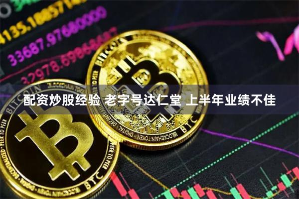 配资炒股经验 老字号达仁堂 上半年业绩不佳