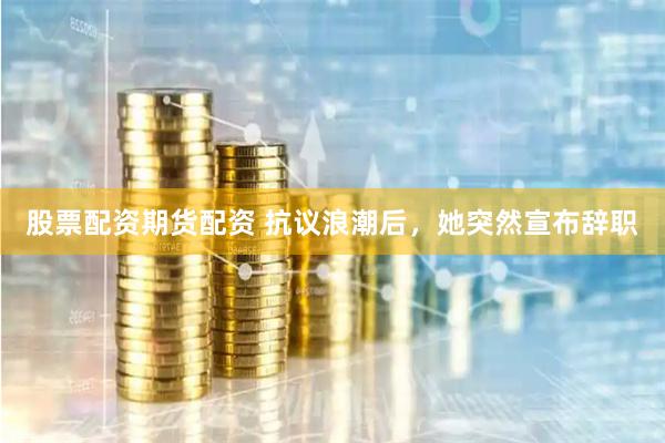 股票配资期货配资 抗议浪潮后，她突然宣布辞职