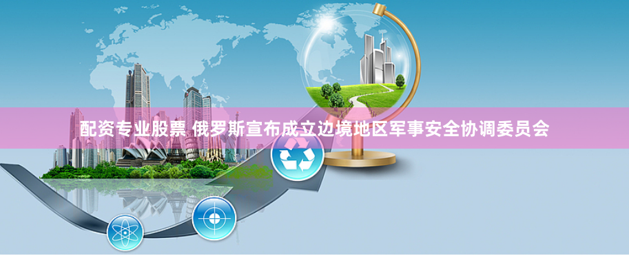 配资专业股票 俄罗斯宣布成立边境地区军事安全协调委员会