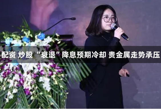 配资 炒股 “衰退”降息预期冷却 贵金属走势承压