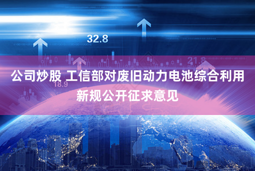 公司炒股 工信部对废旧动力电池综合利用新规公开征求意见