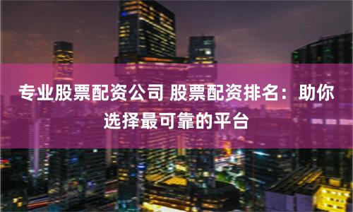 专业股票配资公司 股票配资排名：助你选择最可靠的平台
