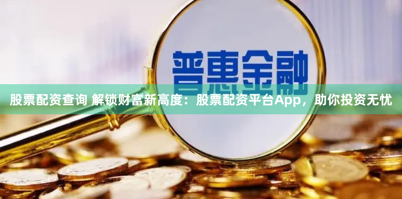 股票配资查询 解锁财富新高度：股票配资平台App，助你投资无忧