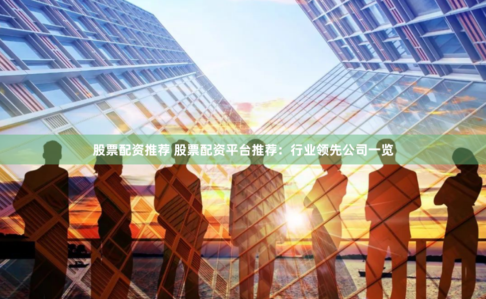 股票配资推荐 股票配资平台推荐：行业领先公司一览