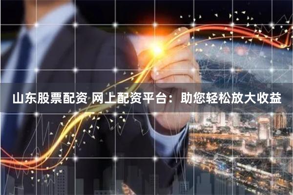 山东股票配资 网上配资平台：助您轻松放大收益
